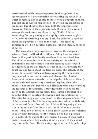 mathematical skills thatare important in their growth. The
second group will be responsible for washing the rocks with
water to remove dirt to enable them to write alphabets on them.
The last group will be responsible for writing the alphabets on
the rocks. The children then paint both the uppercase and
lowercase letters of the alphabets on both sides of the rock. I
arrange the rocks to allow them to dry. While children
arewaiting for the painting to dry up, Igivethem toys to play
with. After the painting was dry, I ask the children to read out
aloud the alphabets written on the rocks. This learning
experience will help develop mathematical and literacy skills in
children.
The second learning experience involves the category of
science. First, I will ask the children if they have an animal
farm or if any of their family members have an animal farm.
The children were involved in an activity that involved
exploration and observation. For this learning experience, I
decided to take the children to a local animal farm where they
could see and learn about the farm animals. The activity at the
animal farm involvesthe children exploring the farm animals
they learned in previous classes and observe the physical
features of the farm animals. I also help the children to identify
the animals and answer any questions they had about the
animals. For the children who had difficulty with understanding
the features of the animals, I provided them with books that
describe the animals on the farm. This learning experience will
help the children develop observation and exploration skills.
The third learning experience involved the category of arts. The
children were involved in drawing activities. After the field trip
to the animal farm, Ifirst ask the children if they enjoyed the
trip to the animal farm. Next, I ask the children to draw the
animals they saw at the farm. I then give crayons to the children
to color their drawings. For the children who had a problem
with motor skills during the art session, I provided them with a
picture book where they could cut out a picture of the animal
they saw at the farm. This learning experience will help develop
 