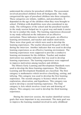 understand the criteria for preschool children. The assessment
involved preschool children from all backgrounds. The study
categorized the ages of preschool children into three categories.
These categories are infants, toddlers, and preschoolers. It
depended on the age of the children when they were brought to
school. Children with disabilities were also considered in my
study. The willingness of the school and the preschool teacher
in the study session helped me in a great way and made it easier
for me to conduct the study. The learning experiences discussed
in my study reflected on the indicators of an effective
curriculum. These indicators include clear goals, an effective
learning environment, and teacher and student motivation.
There were clear goals set which were used to develop the
learning experiences. The teacher discussed the goals with me
during the interview. Another indicator that was used to develop
learning experiences as an effective learning environment. The
learning experiences were supposed to provide a conducive
learning environment for the children. Teacher and student
motivation was another indicator that was used to develop
learning experiences. The learning experiences were supposed
to improve motivation among teachers and children.
The Illinois Early Learning and Development Standards were
used to develop the three learning experiences. The Illinois
Learning and Development Standards are classified. The first
category is mathematics which involves classifying, sorting, and
tallying. This category was used to develop the first learning
experience. The second category is Science which involves
exploration, observation, and hypotheses. This category was
used to develop a second learning experience. The final
category is Arts which involves visual arts and drawing of
objects. This category was used to develop the third learning
experience.
During the interview session, the teacher identified various
goals that were important in my assessment. The main goal was
to improve the learning standard involved in early childhood
 