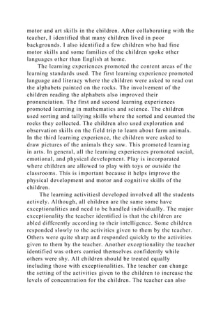 motor and art skills in the children. After collaborating with the
teacher, I identified that many children lived in poor
backgrounds. I also identified a few children who had fine
motor skills and some families of the children spoke other
languages other than English at home.
The learning experiences promoted the content areas of the
learning standards used. The first learning experience promoted
language and literacy where the children were asked to read out
the alphabets painted on the rocks. The involvement of the
children reading the alphabets also improved their
pronunciation. The first and second learning experiences
promoted learning in mathematics and science. The children
used sorting and tallying skills where the sorted and counted the
rocks they collected. The children also used exploration and
observation skills on the field trip to learn about farm animals.
In the third learning experience, the children were asked to
draw pictures of the animals they saw. This promoted learning
in arts. In general, all the learning experiences promoted social,
emotional, and physical development. Play is incorporated
where children are allowed to play with toys or outside the
classrooms. This is important because it helps improve the
physical development and motor and cognitive skills of the
children.
The learning activitiesI developed involved all the students
actively. Although, all children are the same some have
exceptionalities and need to be handled individually. The major
exceptionality the teacher identified is that the children are
abled differently according to their intelligence. Some children
responded slowly to the activities given to them by the teacher.
Others were quite sharp and responded quickly to the activities
given to them by the teacher. Another exceptionality the teacher
identified was others carried themselves confidently while
others were shy. All children should be treated equally
including those with exceptionalities. The teacher can change
the setting of the activities given to the children to increase the
levels of concentration for the children. The teacher can also
 