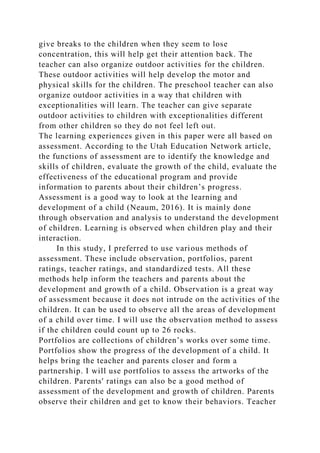 give breaks to the children when they seem to lose
concentration, this will help get their attention back. The
teacher can also organize outdoor activities for the children.
These outdoor activities will help develop the motor and
physical skills for the children. The preschool teacher can also
organize outdoor activities in a way that children with
exceptionalities will learn. The teacher can give separate
outdoor activities to children with exceptionalities different
from other children so they do not feel left out.
The learning experiences given in this paper were all based on
assessment. According to the Utah Education Network article,
the functions of assessment are to identify the knowledge and
skills of children, evaluate the growth of the child, evaluate the
effectiveness of the educational program and provide
information to parents about their children’s progress.
Assessment is a good way to look at the learning and
development of a child (Neaum, 2016). It is mainly done
through observation and analysis to understand the development
of children. Learning is observed when children play and their
interaction.
In this study, I preferred to use various methods of
assessment. These include observation, portfolios, parent
ratings, teacher ratings, and standardized tests. All these
methods help inform the teachers and parents about the
development and growth of a child. Observation is a great way
of assessment because it does not intrude on the activities of the
children. It can be used to observe all the areas of development
of a child over time. I will use the observation method to assess
if the children could count up to 26 rocks.
Portfolios are collections of children’s works over some time.
Portfolios show the progress of the development of a child. It
helps bring the teacher and parents closer and form a
partnership. I will use portfolios to assess the artworks of the
children. Parents' ratings can also be a good method of
assessment of the development and growth of children. Parents
observe their children and get to know their behaviors. Teacher
 