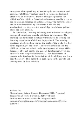 ratings are also a good way of assessing the development and
growth of children. Teachers base their ratings on tests and
other tools of assessment. Teacher ratings help assess the
abilities of the children. Standardized tests are usually given to
the children and marked in a standard way. The performance of
the children isassessed by these tests. I will use the
standardized test to assess the knowledge the children gained
about the farm animals.
In conclusion, I can say this study was informative and gave
me a good experience in early childhood development. The
learning standards from the study were helpful to identify the
learning experiences of children in preschool. The learning
standards also helped me realize the goals of the study that I set
at the beginning of the study. The various activities that the
children carried out helped in the development of motor skills,
language, physical health, and general development. From my
interview with the preschool teacher, I can recommend to
parents to be involved in the activities of the children and learn
their behaviors. This helps them participate in the growth and
development of their children.
References
Sharon Lynn, Kristie Kauerz, December 2012. Preschool
Programs: Effective Curricula. Retrieved from
http://www.child-encyclopedia.com/preschool-
programs/according-experts/preschool-programs-effective-
curricula
 