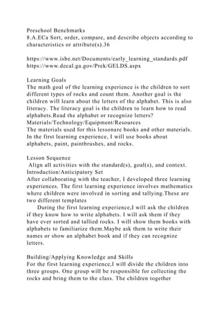 Preschool Benchmarks
8.A.ECa Sort, order, compare, and describe objects according to
characteristics or attribute(s).36
https://www.isbe.net/Documents/early_learning_standards.pdf
https://www.decal.ga.gov/Prek/GELDS.aspx
Learning Goals
The math goal of the learning experience is the children to sort
different types of rocks and count them. Another goal is the
children will learn about the letters of the alphabet. This is also
literacy. The literacy goal is the children to learn how to read
alphabets.Read the alphabet or recognize letters?
Materials/Technology/Equipment/Resources
The materials used for this lessonare books and other materials.
In the first learning experience, I will use books about
alphabets, paint, paintbrushes, and rocks.
Lesson Sequence
Align all activities with the standard(s), goal(s), and context.
Introduction/Anticipatory Set
After collaborating with the teacher, I developed three learning
experiences. The first learning experience involves mathematics
where children were involved in sorting and tallying.These are
two different templates
During the first learning experience,I will ask the children
if they know how to write alphabets. I will ask them if they
have ever sorted and tallied rocks. I will show them books with
alphabets to familiarize them.Maybe ask them to write their
names or show an alphabet book and if they can recognize
letters.
Building/Applying Knowledge and Skills
For the first learning experience,I will divide the children into
three groups. One group will be responsible for collecting the
rocks and bring them to the class. The children together
 