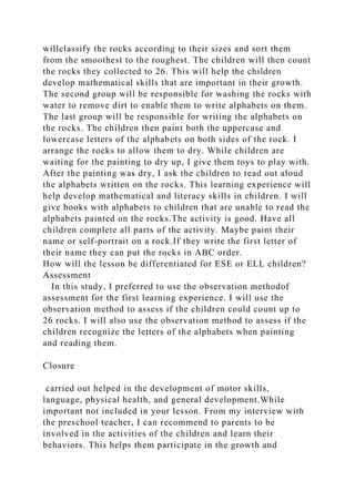 willclassify the rocks according to their sizes and sort them
from the smoothest to the roughest. The children will then count
the rocks they collected to 26. This will help the children
develop mathematical skills that are important in their growth.
The second group will be responsible for washing the rocks with
water to remove dirt to enable them to write alphabets on them.
The last group will be responsible for writing the alphabets on
the rocks. The children then paint both the uppercase and
lowercase letters of the alphabets on both sides of the rock. I
arrange the rocks to allow them to dry. While children are
waiting for the painting to dry up, I give them toys to play with.
After the painting was dry, I ask the children to read out aloud
the alphabets written on the rocks. This learning experience will
help develop mathematical and literacy skills in children. I will
give books with alphabets to children that are unable to read the
alphabets painted on the rocks.The activity is good. Have all
children complete all parts of the activity. Maybe paint their
name or self-portrait on a rock.If they write the first letter of
their name they can put the rocks in ABC order.
How will the lesson be differentiated for ESE or ELL children?
Assessment
In this study, I preferred to use the observation methodof
assessment for the first learning experience. I will use the
observation method to assess if the children could count up to
26 rocks. I will also use the observation method to assess if the
children recognize the letters of the alphabets when painting
and reading them.
Closure
carried out helped in the development of motor skills,
language, physical health, and general development.While
important not included in your lesson. From my interview with
the preschool teacher, I can recommend to parents to be
involved in the activities of the children and learn their
behaviors. This helps them participate in the growth and
 