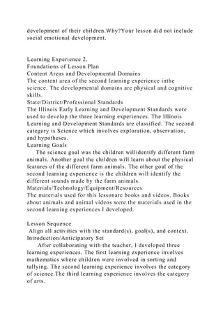 development of their children.Why?Your lesson did not include
social emotional development.
Learning Experience 2.
Foundations of Lesson Plan
Content Areas and Developmental Domains
The content area of the second learning experience inthe
science. The developmental domains are physical and cognitive
skills.
State/District/Professional Standards
The Illinois Early Learning and Development Standards were
used to develop the three learning experiences. The Illinois
Learning and Development Standards are classified. The second
category is Science which involves exploration, observation,
and hypotheses.
Learning Goals
The science goal was the children willidentify different farm
animals. Another goal the children will learn about the physical
features of the different farm animals. The other goal of the
second learning experience is the children will identify the
different sounds made by the farm animals.
Materials/Technology/Equipment/Resources
The materials used for this lessonare books and videos. Books
about animals and animal videos were the materials used in the
second learning experiences I developed.
Lesson Sequence
Align all activities with the standard(s), goal(s), and context.
Introduction/Anticipatory Set
After collaborating with the teacher, I developed three
learning experiences. The first learning experience involves
mathematics where children were involved in sorting and
tallying. The second learning experience involves the category
of science.The third learning experience involves the category
of arts.
 