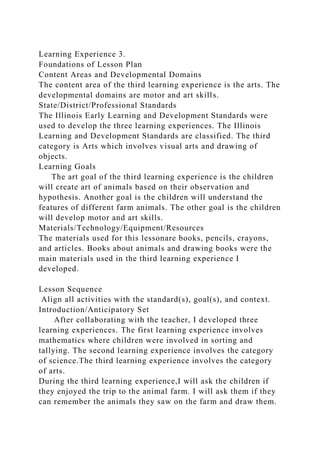 Learning Experience 3.
Foundations of Lesson Plan
Content Areas and Developmental Domains
The content area of the third learning experience is the arts. The
developmental domains are motor and art skills.
State/District/Professional Standards
The Illinois Early Learning and Development Standards were
used to develop the three learning experiences. The Illinois
Learning and Development Standards are classified. The third
category is Arts which involves visual arts and drawing of
objects.
Learning Goals
The art goal of the third learning experience is the children
will create art of animals based on their observation and
hypothesis. Another goal is the children will understand the
features of different farm animals. The other goal is the children
will develop motor and art skills.
Materials/Technology/Equipment/Resources
The materials used for this lessonare books, pencils, crayons,
and articles. Books about animals and drawing books were the
main materials used in the third learning experience I
developed.
Lesson Sequence
Align all activities with the standard(s), goal(s), and context.
Introduction/Anticipatory Set
After collaborating with the teacher, I developed three
learning experiences. The first learning experience involves
mathematics where children were involved in sorting and
tallying. The second learning experience involves the category
of science.The third learning experience involves the category
of arts.
During the third learning experience,I will ask the children if
they enjoyed the trip to the animal farm. I will ask them if they
can remember the animals they saw on the farm and draw them.
 