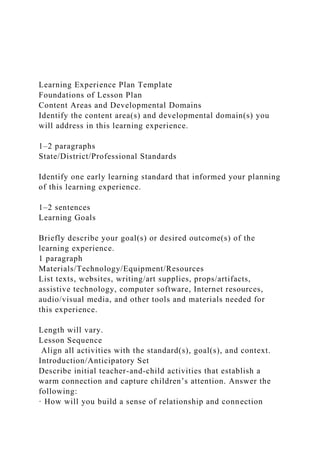 Learning Experience Plan Template
Foundations of Lesson Plan
Content Areas and Developmental Domains
Identify the content area(s) and developmental domain(s) you
will address in this learning experience.
1–2 paragraphs
State/District/Professional Standards
Identify one early learning standard that informed your planning
of this learning experience.
1–2 sentences
Learning Goals
Briefly describe your goal(s) or desired outcome(s) of the
learning experience.
1 paragraph
Materials/Technology/Equipment/Resources
List texts, websites, writing/art supplies, props/artifacts,
assistive technology, computer software, Internet resources,
audio/visual media, and other tools and materials needed for
this experience.
Length will vary.
Lesson Sequence
Align all activities with the standard(s), goal(s), and context.
Introduction/Anticipatory Set
Describe initial teacher-and-child activities that establish a
warm connection and capture children’s attention. Answer the
following:
· How will you build a sense of relationship and connection
 