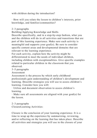 with children during the introduction?
· How will you relate the lesson to children’s interests, prior
knowledge, and families/communities?
2–3 paragraphs
Building/Applying Knowledge and Skills
Describe specifically, and in a step-by-step fashion, what you
and the children will do in all activities and transitions that are
part of this learning experience. Make sure each activity is
meaningful and supports your goal(s). Be sure to consider
specific content areas and developmental domains that are
relevant to the learning experience.
For each activity, explain how the activity might be
differentiated to meet the needs of individual children,
including children with exceptionalities. Give specific examples
related to particular children in the classroom that you
observed.
3–5 paragraphs
Assessment
Assessment is the process by which early childhood
professionals gain understanding of children’s development and
learning. Describe strategies you will use to assess children’s
learning. Consider how you will:
· Utilize and document observation to assess children’s
learning.
· Make sure all assessments are aligned with your goal(s) for
the lesson.
2–3 paragraphs
ClosureLearning Activities:
Closure is the conclusion of your learning experience. It is a
time to wrap up the experience by summarizing, reviewing,
and/or reflecting on the learning that has taken place. Describe
all activities and strategies you will use in the closure of your
 