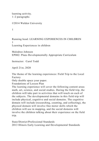 learning activity.
1–2 paragraphs
©2014 Walden University
1
Running head: LEARNING EXPERIENCES IN CHILDREN
1
Learning Experiences in children
Malodree Johnson
EP002: Plans Developmentally Appropriate Curriculum
Instructor: Carol Todd
April 21st, 2020
The theme of the learning experiences: Field Trip to the Local
Factory
Only double space your paper.
Foundations of Lesson Plan
The learning experience will cover the following content areas
math, art, science, and social studies. During the field trip, the
children will take part in activities that will touch on each of
the subjects. The developmental domains in this field trip will
include physical, cognitive and social domains. The cognitive
domain will include (researching, counting, and collecting), the
physical domain will involve fine motor skills which the
children will use in mapping, and the social domains will
involve the children talking about their experience on the field
trip.
State/District/Professional Standards
2013 Illinois Early Learning and Developmental Standards
 
