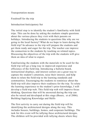 Transportation means
Foodstuff for the trip
Introduction/Anticipatory Set
The initial step is to identify the student’s familiarity with field
trips. This can be done by asking the students simple questions
about the various places they visit with their parents on
holidays. Introducing the students to questions like why are we
going to the local factory? What do we hope to learn during the
field trip? In advance to the trip will prepare the students and
get them ready and eager for the trip. The teacher can improve
the connection to the students by teaching on related topics.
Discussing the objectives of the trip with the students will give
them an idea of what to expect.
Familiarizing the students with the materials to be used for the
field trip will go a long way in improved experience and
efficiency of the field trip. Introducing a bulletin board,
instructional displays, and interest centers are a great way to
capture the student’s attention, raise their interest, and help
them to relate the field trip to the learning standards and
communities. Encouraging the students to reminisce about the
field trip will also improve their readiness for the trip. To relate
the learning experience to the student’s prior knowledge, I will
develop a field trip web. This field trip web will improve focus
thinking. Questions that will be answered during the trip can
also be raised and developed at this stage (Roure, et al 2006).
Building/Applying Knowledge and Skills
The first activity to carry out during the field trip will be
identifying the architectural designs along the way. This
includes houses, buildings, homes, and corporate buildings. The
task for this event will be tallying these architectural designs.
The children will be provided with tallying sheets where they
 