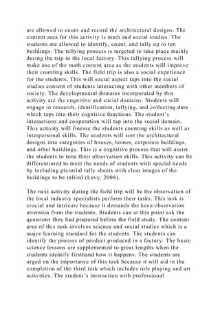 are allowed to count and record the architectural designs. The
content area for this activity is math and social studies. The
students are allowed to identify, count, and tally up to ten
buildings. The tallying process is targeted to take place mainly
during the trip to the local factory. This tallying process will
make use of the math content area as the students will improve
their counting skills. The field trip is also a social experience
for the students. This will social aspect taps into the social
studies content of students interacting with other members of
society. The developmental domains incorporated by this
activity are the cognitive and social domains. Students will
engage in research, identification, tallying, and collecting data
which taps into their cognitive functions. The student’s
interactions and cooperation will tap into the social domain.
This activity will finesse the students counting skills as well as
interpersonal skills. The students will sort the architectural
designs into categories of houses, homes, corporate buildings,
and other buildings. This is a cognitive process that will assist
the students to tone their observation skills. This activity can be
differentiated to meet the needs of students with special needs
by including pictorial tally sheets with clear images of the
buildings to be tallied (Levy, 2008).
The next activity during the field trip will be the observation of
the local industry specialists perform their tasks. This task is
crucial and intricate because it demands the keen observation
attention from the students. Students can at this point ask the
questions they had prepared before the field study. The content
area of this task involves science and social studies which is a
major learning standard for the students. The students can
identify the process of product produced in a factory. The basic
science lessons are supplemented to great lengths when the
students identify firsthand how it happens. The students are
urged on the importance of this task because it will aid in the
completion of the third task which includes role playing and art
activities. The student’s interaction with professional
 