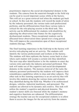 practitioners improves the social developmental domain in the
students. The camera from the materials brought to the field trip
can be used to record important scenes while at the factory.
This will act as a great retrieval tool when the students get back
to school. In this task the students will record the mode of attire
by the industry personnel, the various tasks each professional
performs, and the differentiation from these various tasks is
critical for the role-playing session in the third task. This
activity can be differentiated for students with disabilities by
adjusting the observation time frames for the cognitively
dysfunctional students. These exceptional students can be
allocated fewer observation times spread over a long period.
This will improve the concentration span of these exceptional
students (Savage, 1993).
The final learning experience in the field trip to the factory will
involve role-playing and an art activity. The students will
identify the various professionals and workers at the factory.
The students will then replicate the factory scene back in class
where each student will assume a certain role they identified.
The next step after identification is for the students to enact the
various roles and tasks the industry personnel performed. This
task will make use of the cognitive and social developmental
domains in the students. The memory retrieval of the tasks the
industry personnel performed by the students will improve their
remembrance capabilities while in class and other subjects. The
other task in this learning experience is an art activity that will
involve the students drawing the various items and elements
they identified during the field trip. Whether it be architectural
designs, vehicles, industrial machinery, and personnel. The
students are allowed to be dynamic and creative. This task will
utilize the student’s cognitive and physical domains. The
student’s motor skills are finessed while the student’s memory
and cognitive functions are enhanced. The differentiation
strategy the teacher can use for exceptional students is to allow
them to access the images for the art activity from the camera
 