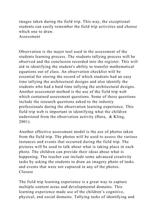 images taken during the field trip. This way, the exceptional
students can easily remember the field trip activities and choose
which one to draw.
Assessment
Observation is the major tool used in the assessment of the
students learning process. The students tallying process will be
observed and the conclusion recorded into the register. This will
aid in identifying the student's ability to transfer mathematical
equations out of class. An observation checklist will be
essential for storing the record of which students had an easy
time tallying the architectural designs and also identify the
students who had a hard time tallying the architectural designs.
Another assessment method is the use of the field trip web
which contained assessment questions. Some of these questions
include the research questions asked to the industry
professionals during the observation learning experience. This
field trip web is important in identifying what the children
understood from the observation activity (Hara, & Kling,
2001).
Another effective assessment model is the use of photos taken
from the field trip. The photos will be used to assess the various
instances and events that occurred during the field trip. The
pictures will be used to talk about what is taking place in each
photo. The children can provide their ideas about what is
happening. The teacher can include some advanced creativity
tasks by asking the students to draw an imagery photo of tasks
and events that were not captured in any of the photos.
Closure
The field trip learning experience is a great way to capture
multiple content areas and developmental domains. This
learning experience made use of the children’s cognitive,
physical, and social domains. Tallying tasks of identifying and
 