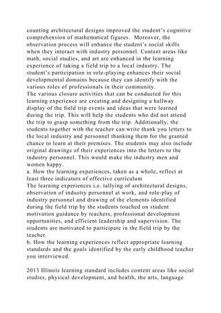 counting architectural designs improved the student’s cognitive
comprehension of mathematical figures. Moreover, the
observation process will enhance the student’s social skills
when they interact with industry personnel. Content areas like
math, social studies, and art are enhanced in the learning
experience of taking a field trip to a local industry. The
student’s participation in role-playing enhances their social
developmental domains because they can identify with the
various roles of professionals in their community.
The various closure activities that can be conducted for this
learning experience are creating and designing a hallway
display of the field trip events and ideas that were learned
during the trip. This will help the students who did not attend
the trip to grasp something from the trip. Additionally, the
students together with the teacher can write thank you letters to
the local industry and personnel thanking them for the granted
chance to learn at their premises. The students may also include
original drawings of their experiences into the letters to the
industry personnel. This would make the industry men and
women happy.
a. How the learning experiences, taken as a whole, reflect at
least three indicators of effective curriculum
The learning experiences i.e. tallying of architectural designs,
observation of industry personnel at work, and role-play of
industry personnel and drawing of the elements identified
during the field trip by the students touched on student
motivation guidance by teachers, professional development
opportunities, and efficient leadership and supervision. The
students are motivated to participate in the field trip by the
teacher.
b. How the learning experiences reflect appropriate learning
standards and the goals identified by the early childhood teacher
you interviewed.
2013 Illinois learning standard includes content areas like social
studies, physical development, and health, the arts, language
 