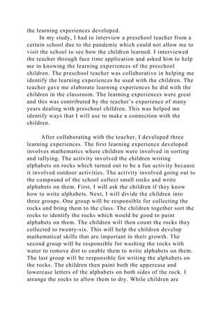 the learning experiences developed.
In my study, I had to interview a preschool teacher from a
certain school due to the pandemic which could not allow me to
visit the school to see how the children learned. I interviewed
the teacher through face time application and asked him to help
me in knowing the learning experiences of the preschool
children. The preschool teacher was collaborative in helping me
identify the learning experiences he used with the children. The
teacher gave me elaborate learning experiences he did with the
children in the classroom. The learning experiences were great
and this was contributed by the teacher’s experience of many
years dealing with preschool children. This was helped me
identify ways that I will use to make a connection with the
children.
After collaborating with the teacher, I developed three
learning experiences. The first learning experience developed
involves mathematics where children were involved in sorting
and tallying. The activity involved the children writing
alphabets on rocks which turned out to be a fun activity because
it involved outdoor activities. The activity involved going out to
the compound of the school collect small rocks and write
alphabets on them. First, I will ask the children if they know
how to write alphabets. Next, I will divide the children into
three groups. One group will be responsible for collecting the
rocks and bring them to the class. The children together sort the
rocks to identify the rocks which would be good to paint
alphabets on them. The children will then count the rocks they
collected to twenty-six. This will help the children develop
mathematical skills that are important in their growth. The
second group will be responsible for washing the rocks with
water to remove dirt to enable them to write alphabets on them.
The last group will be responsible for writing the alphabets on
the rocks. The children then paint both the uppercase and
lowercase letters of the alphabets on both sides of the rock. I
arrange the rocks to allow them to dry. While children are
 
