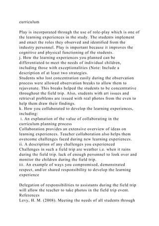 curriculum
Play is incorporated through the use of role-play which is one of
the learning experiences in the study. The students implement
and enact the roles they observed and identified from the
industry personnel. Play is important because it improves the
cognitive and physical functioning of the students.
j. How the learning experiences you planned can be
differentiated to meet the needs of individual children,
including those with exceptionalities (Note: Include a
description of at least two strategies.
Students who lost concentration easily during the observation
process were allowed observation breaks to allow them to
rejuvenate. This breaks helped the students to be concentrative
throughout the field trip. Also, students with art issues and
retrieval problems are issued with real photos from the even to
help them draw their findings.
k. How you collaborated to develop the learning experiences,
including:
i. An explanation of the value of collaborating in the
curriculum planning process
Collaboration provides an extensive overview of ideas on
learning experiences. Teacher collaboration also helps them
overcome challenges faced during new learning experiences.
ii. A description of any challenges you experienced
Challenges in such a field trip are weather i.e. when it rains
during the field trip. lack of enough personnel to look over and
monitor the children during the field trip.
iii. An example of ways you compromised, demonstrated
respect, and/or shared responsibility to develop the learning
experience
Delegation of responsibilities to assistants during the field trip
will allow the teacher to take photos in the field trip event.
References
Levy, H. M. (2008). Meeting the needs of all students through
 