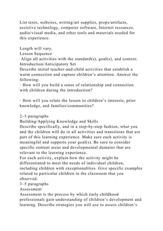 List texts, websites, writing/art supplies, props/artifacts,
assistive technology, computer software, Internet resources,
audio/visual media, and other tools and materials needed for
this experience.
Length will vary.
Lesson Sequence
Align all activities with the standard(s), goal(s), and context.
Introduction/Anticipatory Set
Describe initial teacher-and-child activities that establish a
warm connection and capture children’s attention. Answer the
following:
· How will you build a sense of relationship and connection
with children during the introduction?
· How will you relate the lesson to children’s interests, prior
knowledge, and families/communities?
2–3 paragraphs
Building/Applying Knowledge and Skills
Describe specifically, and in a step-by-step fashion, what you
and the children will do in all activities and transitions that are
part of this learning experience. Make sure each activity is
meaningful and supports your goal(s). Be sure to consider
specific content areas and developmental domains that are
relevant to the learning experience.
For each activity, explain how the activity might be
differentiated to meet the needs of individual children,
including children with exceptionalities. Give specific examples
related to particular children in the classroom that you
observed.
3–5 paragraphs
Assessment
Assessment is the process by which early childhood
professionals gain understanding of children’s development and
learning. Describe strategies you will use to assess children’s
 