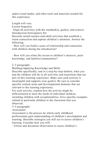 audio/visual media, and other tools and materials needed for
this experience.
Length will vary.
Lesson Sequence
Align all activities with the standard(s), goal(s), and context.
Introduction/Anticipatory Set
Describe initial teacher-and-child activities that establish a
warm connection and capture children’s attention. Answer the
following:
· How will you build a sense of relationship and connection
with children during the introduction?
· How will you relate the lesson to children’s interests, prior
knowledge, and families/communities?
2–3 paragraphs
Building/Applying Knowledge and Skills
Describe specifically, and in a step-by-step fashion, what you
and the children will do in all activities and transitions that are
part of this learning experience. Make sure each activity is
meaningful and supports your goal(s). Be sure to consider
specific content areas and developmental domains that are
relevant to the learning experience.
For each activity, explain how the activity might be
differentiated to meet the needs of individual children,
including children with exceptionalities. Give specific examples
related to particular children in the classroom that you
observed.
3–5 paragraphs
Assessment
Assessment is the process by which early childhood
professionals gain understanding of children’s development and
learning. Describe strategies you will use to assess children’s
learning. Consider how you will:
· Utilize and document observation to assess children’s
 