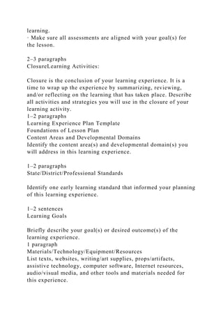 learning.
· Make sure all assessments are aligned with your goal(s) for
the lesson.
2–3 paragraphs
ClosureLearning Activities:
Closure is the conclusion of your learning experience. It is a
time to wrap up the experience by summarizing, reviewing,
and/or reflecting on the learning that has taken place. Describe
all activities and strategies you will use in the closure of your
learning activity.
1–2 paragraphs
Learning Experience Plan Template
Foundations of Lesson Plan
Content Areas and Developmental Domains
Identify the content area(s) and developmental domain(s) you
will address in this learning experience.
1–2 paragraphs
State/District/Professional Standards
Identify one early learning standard that informed your planning
of this learning experience.
1–2 sentences
Learning Goals
Briefly describe your goal(s) or desired outcome(s) of the
learning experience.
1 paragraph
Materials/Technology/Equipment/Resources
List texts, websites, writing/art supplies, props/artifacts,
assistive technology, computer software, Internet resources,
audio/visual media, and other tools and materials needed for
this experience.
 
