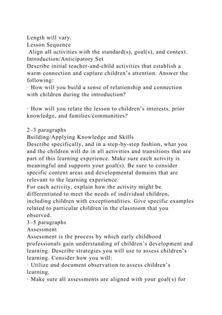Length will vary.
Lesson Sequence
Align all activities with the standard(s), goal(s), and context.
Introduction/Anticipatory Set
Describe initial teacher-and-child activities that establish a
warm connection and capture children’s attention. Answer the
following:
· How will you build a sense of relationship and connection
with children during the introduction?
· How will you relate the lesson to children’s interests, prior
knowledge, and families/communities?
2–3 paragraphs
Building/Applying Knowledge and Skills
Describe specifically, and in a step-by-step fashion, what you
and the children will do in all activities and transitions that are
part of this learning experience. Make sure each activity is
meaningful and supports your goal(s). Be sure to consider
specific content areas and developmental domains that are
relevant to the learning experience.
For each activity, explain how the activity might be
differentiated to meet the needs of individual children,
including children with exceptionalities. Give specific examples
related to particular children in the classroom that you
observed.
3–5 paragraphs
Assessment
Assessment is the process by which early childhood
professionals gain understanding of children’s development and
learning. Describe strategies you will use to assess children’s
learning. Consider how you will:
· Utilize and document observation to assess children’s
learning.
· Make sure all assessments are aligned with your goal(s) for
 