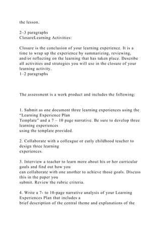 the lesson.
2–3 paragraphs
ClosureLearning Activities:
Closure is the conclusion of your learning experience. It is a
time to wrap up the experience by summarizing, reviewing,
and/or reflecting on the learning that has taken place. Describe
all activities and strategies you will use in the closure of your
learning activity.
1–2 paragraphs
The assessment is a work product and includes the following:
1. Submit as one document three learning experiences using the
“Learning Experience Plan
Template” and a 7 – 10 page narrative. Be sure to develop three
learning experiences
using the template provided.
2. Collaborate with a colleague or early childhood teacher to
design three learning
experiences.
3. Interview a teacher to learn more about his or her curricular
goals and find out how you
can collaborate with one another to achieve those goals. Discuss
this in the paper you
submit. Review the rubric criteria.
4. Write a 7- to 10-page narrative analysis of your Learning
Experiences Plan that includes a
brief description of the central theme and explanations of the
 