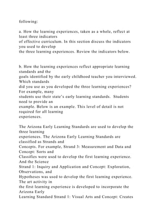 following:
a. How the learning experiences, taken as a whole, reflect at
least three indicators
of effective curriculum. In this section discuss the indicators
you used to develop
the three learning experiences. Review the indicators below.
b. How the learning experiences reflect appropriate learning
standards and the
goals identified by the early childhood teacher you interviewed.
Which standards
did you use as you developed the three learning experiences?
For example, many
students use their state’s early learning standards. Students
need to provide an
example. Below is an example. This level of detail is not
required for all learning
experiences.
The Arizona Early Learning Standards are used to develop the
three learning
experiences. The Arizona Early Learning Standards are
classified as Strands and
Concepts. For example, Strand 3: Measurement and Data and
Concept: Sorts and
Classifies were used to develop the first learning experience.
And the Science
Strand 1: Inquiry and Application and Concept: Exploration,
Observations, and
Hypotheses was used to develop the first learning experience.
The art activity in
the first learning experience is developed to incorporate the
Arizona Early
Learning Standard Strand 1: Visual Arts and Concept: Creates
 