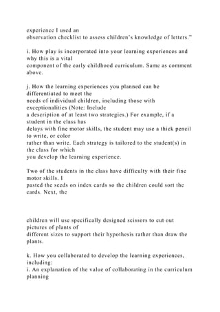 experience I used an
observation checklist to assess children’s knowledge of letters.”
i. How play is incorporated into your learning experiences and
why this is a vital
component of the early childhood curriculum. Same as comment
above.
j. How the learning experiences you planned can be
differentiated to meet the
needs of individual children, including those with
exceptionalities (Note: Include
a description of at least two strategies.) For example, if a
student in the class has
delays with fine motor skills, the student may use a thick pencil
to write, or color
rather than write. Each strategy is tailored to the student(s) in
the class for which
you develop the learning experience.
Two of the students in the class have difficulty with their fine
motor skills. I
pasted the seeds on index cards so the children could sort the
cards. Next, the
children will use specifically designed scissors to cut out
pictures of plants of
different sizes to support their hypothesis rather than draw the
plants.
k. How you collaborated to develop the learning experiences,
including:
i. An explanation of the value of collaborating in the curriculum
planning
 