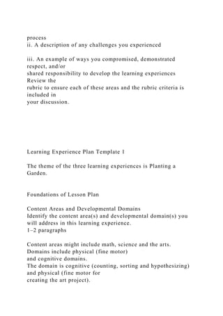 process
ii. A description of any challenges you experienced
iii. An example of ways you compromised, demonstrated
respect, and/or
shared responsibility to develop the learning experiences
Review the
rubric to ensure each of these areas and the rubric criteria is
included in
your discussion.
Learning Experience Plan Template 1
The theme of the three learning experiences is Planting a
Garden.
Foundations of Lesson Plan
Content Areas and Developmental Domains
Identify the content area(s) and developmental domain(s) you
will address in this learning experience.
1–2 paragraphs
Content areas might include math, science and the arts.
Domains include physical (fine motor)
and cognitive domains.
The domain is cognitive (counting, sorting and hypothesizing)
and physical (fine motor for
creating the art project).
 