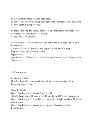 State/District/Professional Standards
Identify one early learning standard that informed your planning
of this learning experience.
Clearly identify the state, district or professional standard. For
example: Arizona Early Learning
Standards, 3rd Edition
Math Strand 3: Measurement and Data and Concept: Sorts and
Classifies
Science Strand 1: Inquiry and Application and Concept:
Exploration, Observations, and
Hypotheses
Art Strand 1: Visual Arts and Concept: Creates and Understands
Visual Arts
1–2 sentences
Learning Goals
Briefly describe your goal(s) or desired outcome(s) of the
learning experience.
Sample Goals
Goal: Students will count from 1 – 10
Goal: Students will sort up to 10 seeds in different categories
Goal: Students will hypothesize as to the height seeds will grow
into plants
Goal: Students will create an art project based on their
hypothesis.
 