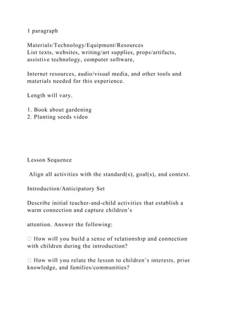 1 paragraph
Materials/Technology/Equipment/Resources
List texts, websites, writing/art supplies, props/artifacts,
assistive technology, computer software,
Internet resources, audio/visual media, and other tools and
materials needed for this experience.
Length will vary.
1. Book about gardening
2. Planting seeds video
Lesson Sequence
Align all activities with the standard(s), goal(s), and context.
Introduction/Anticipatory Set
Describe initial teacher-and-child activities that establish a
warm connection and capture children’s
attention. Answer the following:
with children during the introduction?
or
knowledge, and families/communities?
 