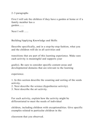 2–3 paragraphs
First I will ask the children if they have a garden at home or if a
family member has a
garden……
Next I will …..
Building/Applying Knowledge and Skills
Describe specifically, and in a step-by-step fashion, what you
and the children will do in all activities and
transitions that are part of this learning experience. Make sure
each activity is meaningful and supports your
goal(s). Be sure to consider specific content areas and
developmental domains that are relevant to the learning
experience.
1. In this section describe the counting and sorting of the seeds
activity.
2. Next describe the science (hypothesize activity).
3. Next describe the art activity.
For each activity, explain how the activity might be
differentiated to meet the needs of individual
children, including children with exceptionalities. Give specific
examples related to particular children in the
classroom that you observed.
 