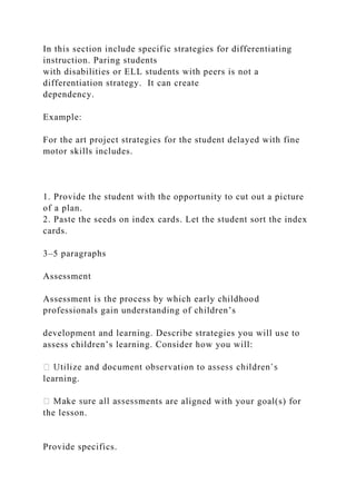 In this section include specific strategies for differentiating
instruction. Paring students
with disabilities or ELL students with peers is not a
differentiation strategy. It can create
dependency.
Example:
For the art project strategies for the student delayed with fine
motor skills includes.
1. Provide the student with the opportunity to cut out a picture
of a plan.
2. Paste the seeds on index cards. Let the student sort the index
cards.
3–5 paragraphs
Assessment
Assessment is the process by which early childhood
professionals gain understanding of children’s
development and learning. Describe strategies you will use to
assess children’s learning. Consider how you will:
learning.
ments are aligned with your goal(s) for
the lesson.
Provide specifics.
 