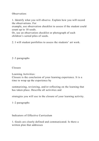 Observation:
1. Identify what you will observe. Explain how you will record
the observations. For
example, use observation checklist to assess if the student could
count up to 10 seeds.
Or, use an observation checklist or photograph of each
children’s sorted piles of seeds.
2. I will student portfolios to assess the students’ art work.
2–3 paragraphs
Closure
Learning Activities:
Closure is the conclusion of your learning experience. It is a
time to wrap up the experience by
summarizing, reviewing, and/or reflecting on the learning that
has taken place. Describe all activities and
strategies you will use in the closure of your learning activity.
1–2 paragraphs
Indicators of Effective Curriculum
1. Goals are clearly defined and communicated. Is there a
written plan that addresses
 