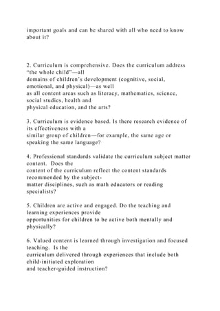 important goals and can be shared with all who need to know
about it?
2. Curriculum is comprehensive. Does the curriculum address
“the whole child”—all
domains of children’s development (cognitive, social,
emotional, and physical)—as well
as all content areas such as literacy, mathematics, science,
social studies, health and
physical education, and the arts?
3. Curriculum is evidence based. Is there research evidence of
its effectiveness with a
similar group of children—for example, the same age or
speaking the same language?
4. Professional standards validate the curriculum subject matter
content. Does the
content of the curriculum reflect the content standards
recommended by the subject-
matter disciplines, such as math educators or reading
specialists?
5. Children are active and engaged. Do the teaching and
learning experiences provide
opportunities for children to be active both mentally and
physically?
6. Valued content is learned through investigation and focused
teaching. Is the
curriculum delivered through experiences that include both
child-initiated exploration
and teacher-guided instruction?
 