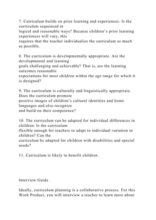 7. Curriculum builds on prior learning and experiences. Is the
curriculum sequenced in
logical and reasonable ways? Because children’s prior learning
experiences will vary, this
requires that the teacher individualize the curriculum as much
as possible.
8. The curriculum is developmentally appropriate. Are the
developmental and learning
goals challenging and achievable? That is, are the learning
outcomes reasonable
expectations for most children within the age range for which it
is designed?
9. The curriculum is culturally and linguistically appropriate.
Does the curriculum promote
positive images of children’s cultural identities and home
languages and also recognize
and build on their competence?
10. The curriculum can be adapted for individual differences in
children. Is the curriculum
flexible enough for teachers to adapt to individual variation in
children? Can the
curriculum be adapted for children with disabilities and special
needs?
11. Curriculum is likely to benefit children.
Interview Guide
Ideally, curriculum planning is a collaborative process. For this
Work Product, you will interview a teacher to learn more about
 