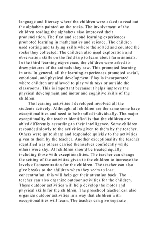 language and literacy where the children were asked to read out
the alphabets painted on the rocks. The involvement of the
children reading the alphabets also improved their
pronunciation. The first and second learning experiences
promoted learning in mathematics and science. The children
used sorting and tallying skills where the sorted and counted the
rocks they collected. The children also used exploration and
observation skills on the field trip to learn about farm animals.
In the third learning experience, the children were asked to
draw pictures of the animals they saw. This promoted learning
in arts. In general, all the learning experiences promoted social,
emotional, and physical development. Play is incorporated
where children are allowed to play with toys or outside the
classrooms. This is important because it helps improve the
physical development and motor and cognitive skills of the
children.
The learning activities I developed involved all the
students actively. Although, all children are the same some have
exceptionalities and need to be handled individually. The major
exceptionality the teacher identified is that the children are
abled differently according to their intelligence. Some children
responded slowly to the activities given to them by the teacher.
Others were quite sharp and responded quickly to the activities
given to them by the teacher. Another exceptionality the teacher
identified was others carried themselves confidently while
others were shy. All children should be treated equally
including those with exceptionalities. The teacher can change
the setting of the activities given to the children to increase the
levels of concentration for the children. The teacher can also
give breaks to the children when they seem to lose
concentration, this will help get their attention back. The
teacher can also organize outdoor activities for the children.
These outdoor activities will help develop the motor and
physical skills for the children. The preschool teacher can also
organize outdoor activities in a way that children with
exceptionalities will learn. The teacher can give separate
 