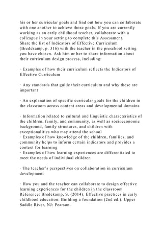 his or her curricular goals and find out how you can collaborate
with one another to achieve those goals. If you are currently
working as an early childhood teacher, collaborate with a
colleague in your setting to complete this Assessment.
Share the list of Indicators of Effective Curriculum
(Bredekamp, p. 316) with the teacher in the preschool setting
you have chosen. Ask him or her to share information about
their curriculum design process, including:
· Examples of how their curriculum reflects the Indicators of
Effective Curriculum
· Any standards that guide their curriculum and why these are
important
· An explanation of specific curricular goals for the children in
the classroom across content areas and developmental domains
· Information related to cultural and linguistic characteristics of
the children, family, and community, as well as socioeconomic
background, family structures, and children with
exceptionalities who may attend the school
· Examples of how knowledge of the children, families, and
community helps to inform certain indicators and provides a
context for learning
· Examples of how learning experiences are differentiated to
meet the needs of individual children
· The teacher’s perspectives on collaboration in curriculum
development
· How you and the teacher can collaborate to design effective
learning experiences for the children in the classroom
Reference: Bredekamp, S. (2014). Effective practices in early
childhood education: Building a foundation (2nd ed.). Upper
Saddle River, NJ: Pearson.
 