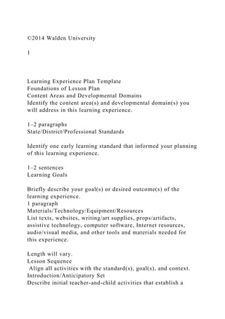 ©2014 Walden University
1
Learning Experience Plan Template
Foundations of Lesson Plan
Content Areas and Developmental Domains
Identify the content area(s) and developmental domain(s) you
will address in this learning experience.
1–2 paragraphs
State/District/Professional Standards
Identify one early learning standard that informed your planning
of this learning experience.
1–2 sentences
Learning Goals
Briefly describe your goal(s) or desired outcome(s) of the
learning experience.
1 paragraph
Materials/Technology/Equipment/Resources
List texts, websites, writing/art supplies, props/artifacts,
assistive technology, computer software, Internet resources,
audio/visual media, and other tools and materials needed for
this experience.
Length will vary.
Lesson Sequence
Align all activities with the standard(s), goal(s), and context.
Introduction/Anticipatory Set
Describe initial teacher-and-child activities that establish a
 