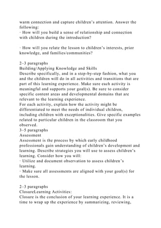 warm connection and capture children’s attention. Answer the
following:
· How will you build a sense of relationship and connection
with children during the introduction?
· How will you relate the lesson to children’s interests, prior
knowledge, and families/communities?
2–3 paragraphs
Building/Applying Knowledge and Skills
Describe specifically, and in a step-by-step fashion, what you
and the children will do in all activities and transitions that are
part of this learning experience. Make sure each activity is
meaningful and supports your goal(s). Be sure to consider
specific content areas and developmental domains that are
relevant to the learning experience.
For each activity, explain how the activity might be
differentiated to meet the needs of individual children,
including children with exceptionalities. Give specific examples
related to particular children in the classroom that you
observed.
3–5 paragraphs
Assessment
Assessment is the process by which early childhood
professionals gain understanding of children’s development and
learning. Describe strategies you will use to assess children’s
learning. Consider how you will:
· Utilize and document observation to assess children’s
learning.
· Make sure all assessments are aligned with your goal(s) for
the lesson.
2–3 paragraphs
ClosureLearning Activities:
Closure is the conclusion of your learning experience. It is a
time to wrap up the experience by summarizing, reviewing,
 