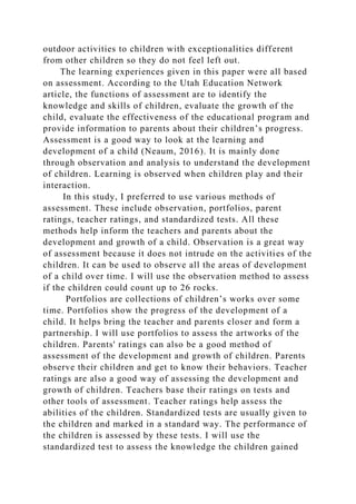 outdoor activities to children with exceptionalities different
from other children so they do not feel left out.
The learning experiences given in this paper were all based
on assessment. According to the Utah Education Network
article, the functions of assessment are to identify the
knowledge and skills of children, evaluate the growth of the
child, evaluate the effectiveness of the educational program and
provide information to parents about their children’s progress.
Assessment is a good way to look at the learning and
development of a child (Neaum, 2016). It is mainly done
through observation and analysis to understand the development
of children. Learning is observed when children play and their
interaction.
In this study, I preferred to use various methods of
assessment. These include observation, portfolios, parent
ratings, teacher ratings, and standardized tests. All these
methods help inform the teachers and parents about the
development and growth of a child. Observation is a great way
of assessment because it does not intrude on the activities of the
children. It can be used to observe all the areas of development
of a child over time. I will use the observation method to assess
if the children could count up to 26 rocks.
Portfolios are collections of children’s works over some
time. Portfolios show the progress of the development of a
child. It helps bring the teacher and parents closer and form a
partnership. I will use portfolios to assess the artworks of the
children. Parents' ratings can also be a good method of
assessment of the development and growth of children. Parents
observe their children and get to know their behaviors. Teacher
ratings are also a good way of assessing the development and
growth of children. Teachers base their ratings on tests and
other tools of assessment. Teacher ratings help assess the
abilities of the children. Standardized tests are usually given to
the children and marked in a standard way. The performance of
the children is assessed by these tests. I will use the
standardized test to assess the knowledge the children gained
 