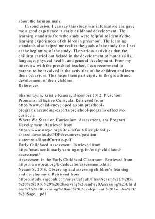 about the farm animals.
In conclusion, I can say this study was informative and gave
me a good experience in early childhood development. The
learning standards from the study were helpful to identify the
learning experiences of children in preschool. The learning
standards also helped me realize the goals of the study that I set
at the beginning of the study. The various activities that the
children carried out helped in the development of motor skills,
language, physical health, and general development. From my
interview with the preschool teacher, I can recommend to
parents to be involved in the activities of the children and learn
their behaviors. This helps them participate in the growth and
development of their children.
References
Sharon Lynn, Kristie Kauerz, December 2012. Preschool
Programs: Effective Curricula. Retrieved from
http://www.child-encyclopedia.com/preschool-
programs/according-experts/preschool-programs-effective-
curricula
Where We Stand on Curriculum, Assessment, and Program
Development. Retrieved from
https://www.naeyc.org/sites/default/files/globally-
shared/downloads/PDFs/resources/position-
statements/StandCurrAss.pdf
Early Childhood Assessment. Retrieved from
http://resourcesforearlylearning.org/fm/early-childhood-
assessment/
Assessment in the Early Childhood Classroom. Retrieved from
https://www.uen.org/k-2educator/assessment.shtml
Neaum S, 2016. Observing and assessing children’s learning
and development. Retrieved from
https://study.sagepub.com/sites/default/files/Neaum%2C%20S.
%20%282016%29%20Observing%20and%20Assessing%20Child
ren%27s%20Learning%20and%20Development.%20London%2C
%20Sage._.pdf
 