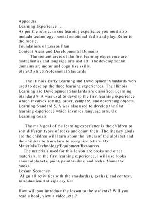 Appendix
Learning Experience 1.
As per the rubric, in one learning experience you must also
include technology, social emotional skills and play. Refer to
the rubric.
Foundations of Lesson Plan
Content Areas and Developmental Domains
The content areas of the first learning experience are
mathematics and language arts and art. The developmental
domains are motor and cognitive skills.
State/District/Professional Standards
The Illinois Early Learning and Development Standards were
used to develop the three learning experiences. The Illinois
Learning and Development Standards are classified. Learning
Standard 8. A was used to develop the first learning experience
which involves sorting, order, compare, and describing objects.
Learning Standard 5. A was also used to develop the first
learning experience which involves language arts. Ok
Learning Goals
The math goal of the learning experience is the children to
sort different types of rocks and count them. The literacy goals
are the children will learn about the letters of the alphabet and
the children to learn how to recognize letters. Ok
Materials/Technology/Equipment/Resources
The materials used for this lesson are books and other
materials. In the first learning experience, I will use books
about alphabets, paint, paintbrushes, and rocks. Name the
books.
Lesson Sequence
Align all activities with the standard(s), goal(s), and context.
Introduction/Anticipatory Set
..
How will you introduce the lesson to the students? Will you
read a book, view a video, etc.?
 