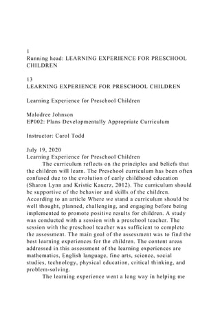 1
Running head: LEARNING EXPERIENCE FOR PRESCHOOL
CHILDREN
13
LEARNING EXPERIENCE FOR PRESCHOOL CHILDREN
Learning Experience for Preschool Children
Malodree Johnson
EP002: Plans Developmentally Appropriate Curriculum
Instructor: Carol Todd
July 19, 2020
Learning Experience for Preschool Children
The curriculum reflects on the principles and beliefs that
the children will learn. The Preschool curriculum has been often
confused due to the evolution of early childhood education
(Sharon Lynn and Kristie Kauerz, 2012). The curriculum should
be supportive of the behavior and skills of the children.
According to an article Where we stand a curriculum should be
well thought, planned, challenging, and engaging before being
implemented to promote positive results for children. A study
was conducted with a session with a preschool teacher. The
session with the preschool teacher was sufficient to complete
the assessment. The main goal of the assessment was to find the
best learning experiences for the children. The content areas
addressed in this assessment of the learning experiences are
mathematics, English language, fine arts, science, social
studies, technology, physical education, critical thinking, and
problem-solving.
The learning experience went a long way in helping me
 