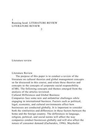 1
Running head: LITERATURE REVIEW
LITERATURE REVIEW
2
Literature review
Literature Review
The purpose of this paper is to conduct a review of the
literature on cultural theories and global management concepts
so far discussed in this course, and relate these theories and
concepts to the concepts of corporate social responsibility
(CSR). The following concepts and themes emerged from the
analysis of the articles reviewed.
Cultural Differences and Global Business
Companies face some new and unfamiliar challenges while
engaging in international business. Factors such as political,
legal, economic, and cultural environments affect how
businesses are conducted globally. It is important to consider
both the similarities and differences in these factors between the
home and the foreign country. The differences in language,
religion, political, and social norms will affect the way
companies conduct businesses globally and will also affect the
nature of consumer demand (Zacharakis, 1996). Mayrhofer
 