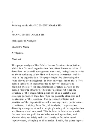 1
Running head: MANAGEMENT ANALYSIS
2
MANAGEMENT ANALYSIS
Management Analysis
Student’s Name
Affiliation
Abstract
This paper analyzes The Public Human Services Association,
which is a fictional organization that offers human services. It
describes the overall management structure, taking keen interest
on the functioning of the Human Resource department and its
role in the organization. The paper begins by discussing the
roles played by management in such an organization that offers
human services. It then proceeds to review, analyze and
examine critically the organizational structure as well as the
human resource structure. The paper assesses whether the
structure of the organization positions it as a suitable and
strategic partner. It then describes the possible strengths and
weaknesses of the structure. The personnel policies and
practices of the organization such as management, performance,
recruitment, training, benefits, job analysis, compensation,
diversity management and strategic planning of the organization
are discussed and analyzed. This is done to determine whether
the practices and policies are relevant and up-to-date, and
whether they are fairly and consistently enforced or need
improvement, changing or elimination. Lastly, the paper reports
 