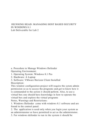 1RUNNING HEAD: MANAGING HOST BASED SECURITY
IN WINDOWS 8.1
Lab Deliverable for Lab 2
a. Procedure to Manage Windows Defender
Operating Environment:
1. Operating System: Windows 8.1 Pro
2. Hardware: A Laptop
3. Software: VMware Horizon Client Installed
Description:
This window configuration project will require the sytem admin
permission so as to access the programs and get to know how it
is commanded to the action it should peform. Also, to use a
virtual box one should have knowledge in how to operate the
virtual box and explore the virtual programs
Notes, Warnings and Restrictions:
1. Windows Defender come with windows 8.1 software and are
found in the control panel.
2. The application is used only when you login your system as
an administarator or have permitted to act as the administrator.
3. For windows defender to run in the system it should be
 