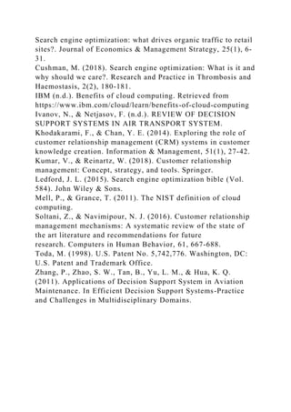 Search engine optimization: what drives organic traffic to retail
sites?. Journal of Economics & Management Strategy, 25(1), 6-
31.
Cushman, M. (2018). Search engine optimization: What is it and
why should we care?. Research and Practice in Thrombosis and
Haemostasis, 2(2), 180-181.
IBM (n.d.). Benefits of cloud computing. Retrieved from
https://www.ibm.com/cloud/learn/benefits-of-cloud-computing
Ivanov, N., & Netjasov, F. (n.d.). REVIEW OF DECISION
SUPPORT SYSTEMS IN AIR TRANSPORT SYSTEM.
Khodakarami, F., & Chan, Y. E. (2014). Exploring the role of
customer relationship management (CRM) systems in customer
knowledge creation. Information & Management, 51(1), 27-42.
Kumar, V., & Reinartz, W. (2018). Customer relationship
management: Concept, strategy, and tools. Springer.
Ledford, J. L. (2015). Search engine optimization bible (Vol.
584). John Wiley & Sons.
Mell, P., & Grance, T. (2011). The NIST definition of cloud
computing.
Soltani, Z., & Navimipour, N. J. (2016). Customer relationship
management mechanisms: A systematic review of the state of
the art literature and recommendations for future
research. Computers in Human Behavior, 61, 667-688.
Toda, M. (1998). U.S. Patent No. 5,742,776. Washington, DC:
U.S. Patent and Trademark Office.
Zhang, P., Zhao, S. W., Tan, B., Yu, L. M., & Hua, K. Q.
(2011). Applications of Decision Support System in Aviation
Maintenance. In Efficient Decision Support Systems-Practice
and Challenges in Multidisciplinary Domains.
 