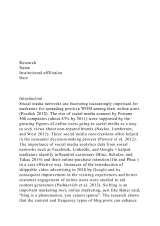 Research
Name
Institutional affiliation
Date
Introduction
Social media networks are becoming increasingly important for
marketers for spreading positive WOM among their online users
(Fosdick 2012). The rise of social media connect by Fortune
500 companies (about 83% by 2011) were supported by the
growing figures of online users going to social media as a way
to seek views about non-reputed brands (Naylor, Lamberton,
and West 2012). These social media conversations often helped
in the consumer decision-making process (Powers et al. 2012).
The importance of social media analytics data from social
networks such as Facebook, LinkedIn, and Google + helped
marketers identify influential customers (Hinz, Schulze, and
Takac 2014) and their online purchase intention (Jin and Phua )
in a cost effective way. Instances of the introduction of
shippable video advertising in 2010 by Google and its
consequent improvement in the viewing experiences and better
customer engagement of online users were studied to aid
content generators (Pashkevich et al. 2012). So blog is an
important marketing tool, online marketing, just like Baker said,
"blog is a phenomenon, you cannot ignore". The research shows
that the content and frequency types of blog posts can enhance
 