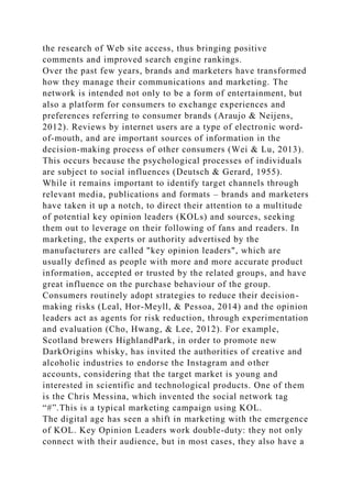 the research of Web site access, thus bringing positive
comments and improved search engine rankings.
Over the past few years, brands and marketers have transformed
how they manage their communications and marketing. The
network is intended not only to be a form of entertainment, but
also a platform for consumers to exchange experiences and
preferences referring to consumer brands (Araujo & Neijens,
2012). Reviews by internet users are a type of electronic word-
of-mouth, and are important sources of information in the
decision-making process of other consumers (Wei & Lu, 2013).
This occurs because the psychological processes of individuals
are subject to social influences (Deutsch & Gerard, 1955).
While it remains important to identify target channels through
relevant media, publications and formats – brands and marketers
have taken it up a notch, to direct their attention to a multitude
of potential key opinion leaders (KOLs) and sources, seeking
them out to leverage on their following of fans and readers. In
marketing, the experts or authority advertised by the
manufacturers are called "key opinion leaders", which are
usually defined as people with more and more accurate product
information, accepted or trusted by the related groups, and have
great influence on the purchase behaviour of the group.
Consumers routinely adopt strategies to reduce their decision-
making risks (Leal, Hor-Meyll, & Pessoa, 2014) and the opinion
leaders act as agents for risk reduction, through experimentation
and evaluation (Cho, Hwang, & Lee, 2012). For example,
Scotland brewers HighlandPark, in order to promote new
DarkOrigins whisky, has invited the authorities of creative and
alcoholic industries to endorse the Instagram and other
accounts, considering that the target market is young and
interested in scientific and technological products. One of them
is the Chris Messina, which invented the social network tag
“#”.This is a typical marketing campaign using KOL.
The digital age has seen a shift in marketing with the emergence
of KOL. Key Opinion Leaders work double-duty: they not only
connect with their audience, but in most cases, they also have a
 