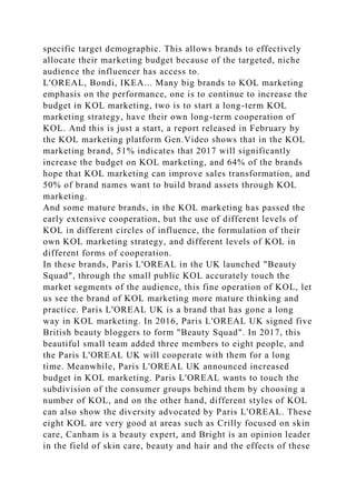 specific target demographic. This allows brands to effectively
allocate their marketing budget because of the targeted, niche
audience the influencer has access to.
L'OREAL, Bondi, IKEA... Many big brands to KOL marketing
emphasis on the performance, one is to continue to increase the
budget in KOL marketing, two is to start a long-term KOL
marketing strategy, have their own long-term cooperation of
KOL. And this is just a start, a report released in February by
the KOL marketing platform Gen.Video shows that in the KOL
marketing brand, 51% indicates that 2017 will significantly
increase the budget on KOL marketing, and 64% of the brands
hope that KOL marketing can improve sales transformation, and
50% of brand names want to build brand assets through KOL
marketing.
And some mature brands, in the KOL marketing has passed the
early extensive cooperation, but the use of different levels of
KOL in different circles of influence, the formulation of their
own KOL marketing strategy, and different levels of KOL in
different forms of cooperation.
In these brands, Paris L'OREAL in the UK launched "Beauty
Squad", through the small public KOL accurately touch the
market segments of the audience, this fine operation of KOL, let
us see the brand of KOL marketing more mature thinking and
practice. Paris L'OREAL UK is a brand that has gone a long
way in KOL marketing. In 2016, Paris L'OREAL UK signed five
British beauty bloggers to form "Beauty Squad". In 2017, this
beautiful small team added three members to eight people, and
the Paris L'OREAL UK will cooperate with them for a long
time. Meanwhile, Paris L'OREAL UK announced increased
budget in KOL marketing. Paris L'OREAL wants to touch the
subdivision of the consumer groups behind them by choosing a
number of KOL, and on the other hand, different styles of KOL
can also show the diversity advocated by Paris L'OREAL. These
eight KOL are very good at areas such as Crilly focused on skin
care, Canham is a beauty expert, and Bright is an opinion leader
in the field of skin care, beauty and hair and the effects of these
 