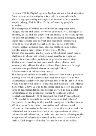 Heerden, 2009). Digital opinion leaders attract a lot of attention
from internet users and play a key role in word-of-mouth
advertising, generating messages and content of use to other
people (Meng, Wei & Zhu, 2011), influencing people's
attitudes.
The emergence of online social media encompasses texts,
images, videos and social networks (Berthon, Pitt, Plangger, &
Shapiro, 2012) and has amplified the ability to share and spread
the content generated by users. By exchanging messages, digital
social media users can interact and exchange information
through various channels such as blogs, social networks,
forums, virtual communities, sharing platforms and virtual
worlds, among many others (Teng et al., 2014a).
Within this scenario, Weibo is one of the digital social media
platforms in china that is being most used by key opinion
leaders to express their opinions on products and services.
Weibo was created so that users could share photos, and
presently also allows for short videos. Users interact through
comments on published photos or through "likes."
2.2Acceptance of information theory
The theory of limited rationality indicates that when a person is
making a choice, that person does not have access to all the
information available on that subject and, even if they did, they
would not have the ability to process and evaluate it all (Merwe
& Heerden, 2009). A way to facilitate their decision-making is
through recommendations from other users that give useful
information on the products (Kumar & Benbasat, 2006).
Deutsch and Gerard (1955) proposed the Dual-Process theory
(DPT) model to evaluate social influences on individuals?
Judgments. According to this model, two types of influence can
affect a person’s decisions: normative and informational
influences. Normative influences are those that seek to make an
individual act in accordance with the expectations of others.
Informational influences, in their turn, are those referring to the
acceptance of information passed on by others as evidence of
reality. DPT suggests that the first motivator of attitudinal
 